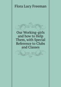 Our Working-girls and how to Help Them, with Special Reference to Clubs and Classes