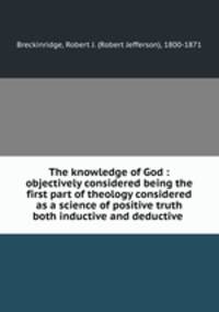 The knowledge of God : objectively considered being the first part of theology considered as a science of positive truth both inductive and deductive