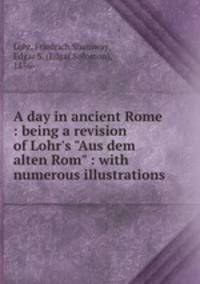 A day in ancient Rome : being a revision of Lohr`s "Aus dem alten Rom" : with numerous illustrations