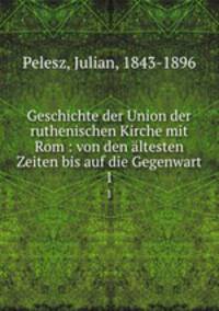 Geschichte der Union der ruthenischen Kirche mit Rom : von den ltesten Zeiten bis auf die Gegenwart. 1