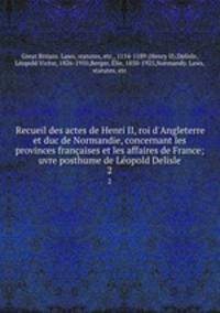 Recueil des actes de Henri II, roi d`Angleterre et duc de Normandie, concernant les provinces franaises et les affaires de France; uvre posthume de Lopold Delisle. 2