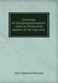 Outlines of Congregationalism; with an historical sketch of its rise and .