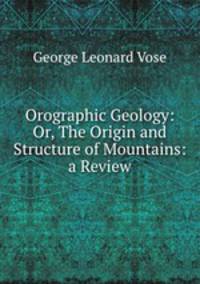 Orographic Geology: Or, The Origin and Structure of Mountains: a Review