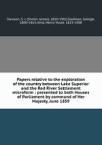 Papers relative to the exploration of the country between Lake Superior and the Red River Settlement microform : presented to both Houses of Parliament by command of Her Majesty, June 1859