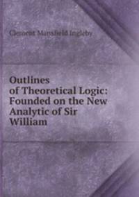 Outlines of Theoretical Logic: Founded on the New Analytic of Sir William .