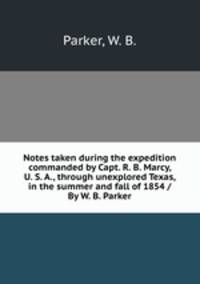Notes taken during the expedition commanded by Capt. R. B. Marcy, U. S. A., through unexplored Texas, in the summer and fall of 1854 /By W. B. Parker.