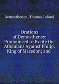 Orations of Demosthenes: Pronounced to Excite the Athenians Against Philip, King of Macedon; and .