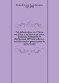 Prcis historique du 17ime bataillon d`infanterie de Lvis, depuis sa formation en 1862 jusqu` 1872 microforme : suivi des ordres permanents du mme corps