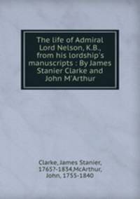 The life of Admiral Lord Nelson, K.B., from his lordship`s manuscripts : By James Stanier Clarke and John M`Arthur