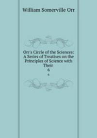 Orr`s Circle of the Sciences: A Series of Treatises on the Principles of Science with Their .. 6