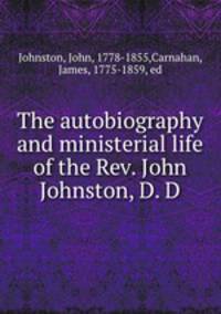 The autobiography and ministerial life of the Rev. John Johnston, D. D