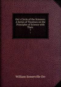 Orr`s Circle of the Sciences: A Series of Treatises on the Principles of Science with Their .. 7