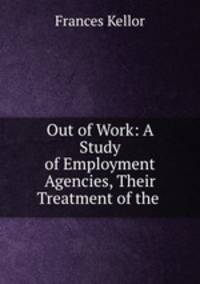 Out of Work: A Study of Employment Agencies, Their Treatment of the .