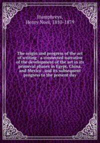 The origin and progress of the art of writing : a connected narrative of the development of the art in its primeval phases in Egypt, China, and Mexico . and its subsequent progress to the present day