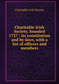 Charitable Irish Society, founded 1737 : its constitution and by-laws, with a list of officers and members