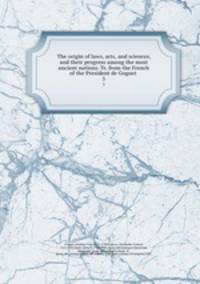 The origin of laws, arts, and sciences, and their progress among the most ancient nations. Tr. from the French of the President de Goguet . 3