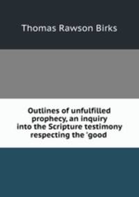 Outlines of unfulfilled prophecy, an inquiry into the Scripture testimony respecting the `good .