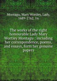 The works of the right honourable Lady Mary Wortley Montagu : including her correspondence, poems, and essays, form her genuine papers