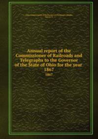 Annual report of the Commissioner of Railroads and Telegraphs to the Governor of the State of Ohio for the year . 1867