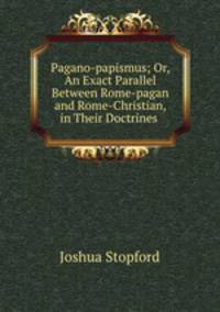 Pagano-papismus; Or, An Exact Parallel Between Rome-pagan and Rome-Christian, in Their Doctrines .