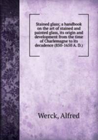 Stained glass; a handbook on the art of stained and painted glass, its origin and development from the time of Charlemagne to its decadence (850-1650 A. D.)