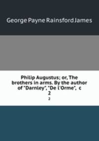 Philip Augustus; or, The brothers in arms. By the author of "Darnley", "De l`Orme", &c. 2