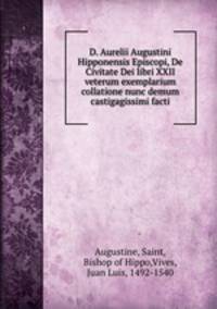 D. Aurelii Augustini Hipponensis Episcopi, De Civitate Dei libri XXII veterum exemplarium collatione nunc demum castigagissimi facti