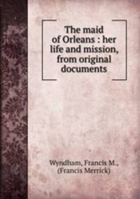 The maid of Orleans : her life and mission, from original documents