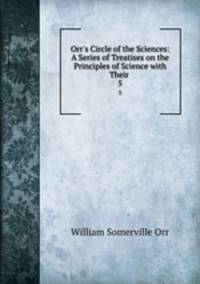 Orr`s Circle of the Sciences: A Series of Treatises on the Principles of Science with Their .. 5