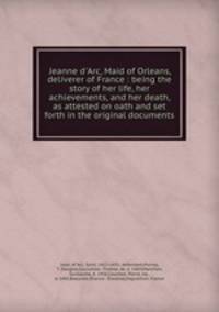 Jeanne d`Arc, Maid of Orleans, deliverer of France : being the story of her life, her achievements, and her death, as attested on oath and set forth in the original documents