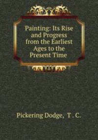 Painting: Its Rise and Progress from the Earliest Ages to the Present Time .
