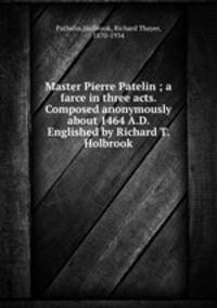 Master Pierre Patelin ; a farce in three acts. Composed anonymously about 1464 A.D. Englished by Richard T. Holbrook