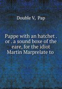 Pappe with an hatchet . or . a sound boxe of the eare, for the idiot Martin Marprelate to .