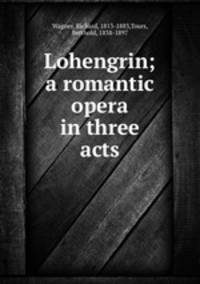 Lohengrin; a romantic opera in three acts