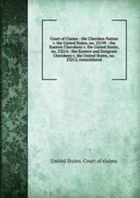 Court of Claims : the Cherokee Nation v. the United States, no. 23199 : the Eastern Cherokees v. the United States, no. 23214 : the Eastern and Emigrant Cherokees v. the United States, no. 23212, consolidated