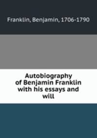 Autobiography of Benjamin Franklin with his essays and will