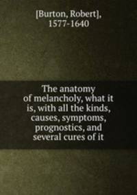The anatomy of melancholy, what it is, with all the kinds, causes, symptoms, prognostics, and several cures of it