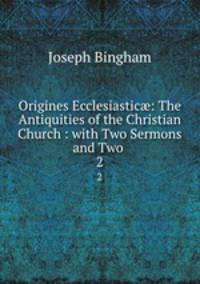 Origines Ecclesiastic: The Antiquities of the Christian Church : with Two Sermons and Two .. 2