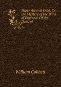 Paper Against Gold, Or, the Mystery of the Bank of England: Of the Debt, of .