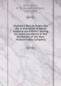 Hudson`s Bay, or, Every-day life in the wilds of North America microform : during six years` residence in the territories of the Hon. Hudson`s Bay Company