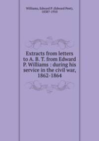 Extracts from letters to A. B. T. from Edward P. Williams : during his service in the civil war, 1862-1864