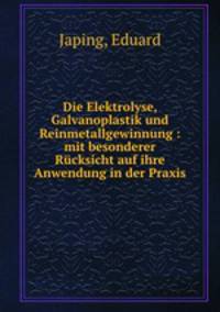 Die Elektrolyse, Galvanoplastik und Reinmetallgewinnung : mit besonderer Rcksicht auf ihre Anwendung in der Praxis