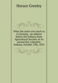 What the sister arts teach as to farming : an address before the Indiana State Agricultural Socieity at its annual fair, Lafayette, Indiana, October 13th, 1853