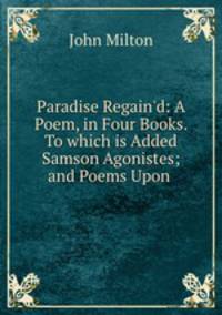 Paradise Regain`d: A Poem, in Four Books. To which is Added Samson Agonistes; and Poems Upon .