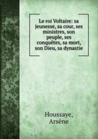 Le roi Voltaire: sa jeunesse, sa cour, ses ministres, son peuple, ses conqutes, sa mort, son Dieu, sa dynastie