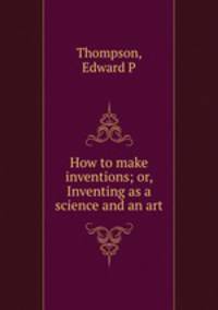 How to make inventions; or, Inventing as a science and an art