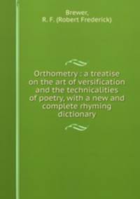 Orthometry : a treatise on the art of versification and the technicalities of poetry, with a new and complete rhyming dictionary