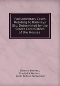 Parliamentary Cases Relating to Railways Etc: Determined by the Select Committees of the Houses .