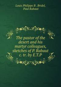 The pastor of the desert and his martyr colleagues, sketches of P. Rabaut &c. tr. by E.T.P