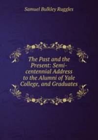 The Past and the Present: Semi-centennial Address to the Alumni of Yale College, and Graduates .
